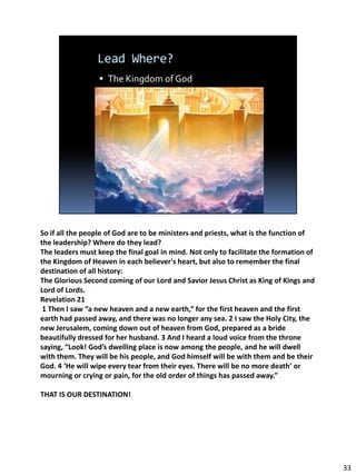 So if all the people of God are to be ministers and priests, what is the function of
the leadership? Where do they lead?
The leaders must keep the final goal in mind. Not only to facilitate the formation of
the Kingdom of Heaven in each believer's heart, but also to remember the final
destination of all history:
The Glorious Second coming of our Lord and Savior Jesus Christ as King of Kings and
Lord of Lords.
Revelation 21
 1 Then I saw “a new heaven and a new earth,” for the first heaven and the first
earth had passed away, and there was no longer any sea. 2 I saw the Holy City, the
new Jerusalem, coming down out of heaven from God, prepared as a bride
beautifully dressed for her husband. 3 And I heard a loud voice from the throne
saying, “Look! God’s dwelling place is now among the people, and he will dwell
with them. They will be his people, and God himself will be with them and be their
God. 4 ‘He will wipe every tear from their eyes. There will be no more death’ or
mourning or crying or pain, for the old order of things has passed away.”

THAT IS OUR DESTINATION!




                                                                                        33
 