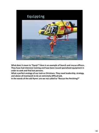 What does it mean to “Equip”? Here is an example of Search and rescue officers.
They have had intensive training and have been issued specialized equipment in
order to seek and find lost persons.
What a perfect analogy of our task as Christians. They need leadership, strategy,
and above all teamwork to do an extremely difficult job.
In the words of the old Hymn: are we not called to “Rescue the Perishing?”




                                                                                    34
 
