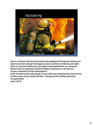 Here is a Fireman who has been trained and equipped with fireproof clothing and
tools to save lives and go into dangerous places at all hours of the day and night.
There is a massive infrastructure of support system behind him. An untrained
fireman with no equipment would be helpless and perish in a fire like this.
Yet we as Christians are All commanded to:
22 Be merciful to those who doubt; 23 save others by snatching them from the fire;
to others show mercy, mixed with fear—hating even the clothing stained by
corrupted flesh.
Jude 1:22-23




                                                                                      35
 