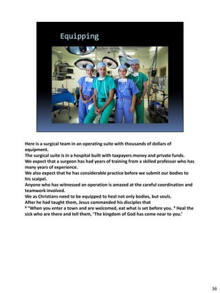 Here is a surgical team in an operating suite with thousands of dollars of
equipment.
The surgical suite is in a hospital built with taxpayers money and private funds.
We expect that a surgeon has had years of training from a skilled professor who has
many years of experience.
We also expect that he has considerable practice before we submit our bodies to
his scalpel.
Anyone who has witnessed an operation is amazed at the careful coordination and
teamwork involved.
We as Christians need to be equipped to heal not only bodies, but souls.
After he had taught them, Jesus commanded his disciples that
8 “When you enter a town and are welcomed, eat what is set before you. 9 Heal the

sick who are there and tell them, ‘The kingdom of God has come near to you.’




                                                                                      36
 