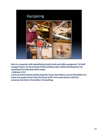 Here is a carpenter with specialized precision tools and safety equipment. To build
a proper house, he has to know all the building codes, follow the blueprint and
coordinate his tasks with other trades.
--Hebrews 3:3-4
3 Jesus has been found worthy of greater honor than Moses, just as the builder of a
house has greater honor than the house itself. 4 For every house is built by
someone, but God is the builder of everything.




                                                                                      37
 