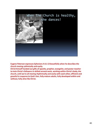 Eugene Peterson expresses Ephesians 4:11-13 beautifully when he describes the
church moving rythmically and easily.
Christ himself handed out gifts of apostle, prophet, evangelist, and pastor-teacher
to train Christ's followers in skilled servant work, working within Christ's body, the
church, until we're all moving rhythmically and easily with each other, efficient and
graceful in response to God's Son, fully mature adults, fully developed within and
without, fully alive like Christ.




                                                                                         40
 