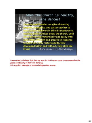 I was raised to believe that dancing was sin, but I never cease to me amazed at the
grace and beauty of Ballroom dancing.
It is a perfect example of human beings acting as one.




                                                                                      41
 