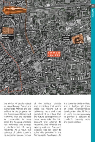 BISHOPSGATE
GOODSYARD
BRICK LANE
SPITALFIELDS
MARKET
T O W E R
HAMLE TS
GHERKIN
THE ROYAL
LONDON
HOSPITAL
the notion of public space
as seen through Brick Lane
,Spitalfields Market and are
evident in the proposal for
the Bishopsgate Goodsyard.
However, with the increase
in construction in these
areas the housing shortage
has worsened and caused
a displacement of many
residents. As a result this
concept of public space is
no longer between a mixture
of the various classes
and ethnicities that define
these two regions but is
becoming more and more
gentrified. It is critical that
any future developments in
these areas take this into
account and attempt to
reconnect and revitalize the
existing cultures. One such
location that can begin to
solve this problem is the
Bishopsgate Goodsyard. As
it is currently under utilized
and it bridges all three
of these neighborhoods,
development should focus
on using this site as a way
to provide a solution to
London’s housing crisis
and gentrification.
11
OVERVIEW
 