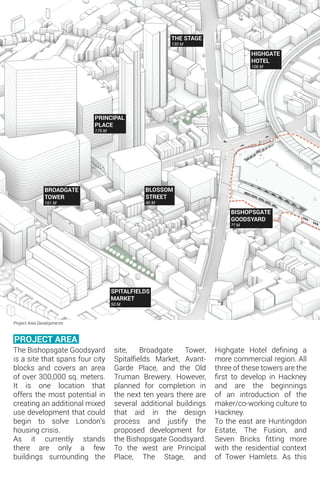 BROADGATE
TOWER
161 M
PRINCIPAL
PLACE
175 M
BLOSSOM
STREET
40 M
THE STAGE
130 M
HIGHGATE
HOTEL
106 M
BISHOPSGATE
GOODSYARD
?? M
SPITALFIELDS
MARKET
50 M
PROJECT AREA
Project Area Developments
The Bishopsgate Goodsyard
is a site that spans four city
blocks and covers an area
of over 300,000 sq. meters.
It is one location that
offers the most potential in
creating an additional mixed
use development that could
begin to solve London’s
housing crisis.
As it currently stands
there are only a few
buildings surrounding the
site, Broadgate Tower,
Spitalfields Market, Avant-
Garde Place, and the Old
Truman Brewery. However,
planned for completion in
the next ten years there are
several additional buildings
that aid in the design
process and justify the
proposed development for
the Bishopsgate Goodsyard.
To the west are Principal
Place, The Stage, and
Highgate Hotel defining a
more commercial region. All
three of these towers are the
first to develop in Hackney
and are the beginnings
of an introduction of the
maker/co-working culture to
Hackney.
To the east are Huntingdon
Estate, The Fusion, and
Seven Bricks fitting more
with the residential context
of Tower Hamlets. As this
 