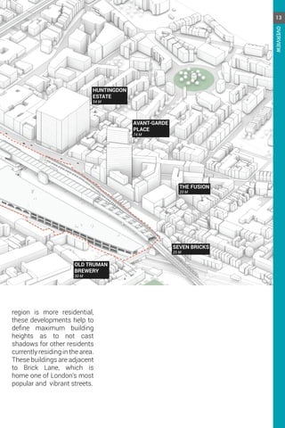 HUNTINGDON
ESTATE
54 M
AVANT-GARDE
PLACE
74 M
THE FUSION
20 M
SEVEN BRICKS
20 M
OLD TRUMAN
BREWERY
30 M
region is more residential,
these developments help to
define maximum building
heights as to not cast
shadows for other residents
currently residing in the area.
These buildings are adjacent
to Brick Lane, which is
home one of London’s most
popular and vibrant streets.
13
OVERVIEW
 