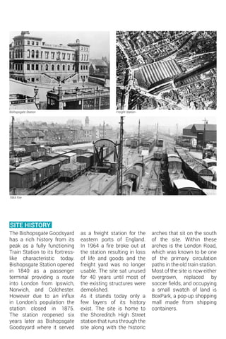 The Bishopsgate Goodsyard
has a rich history from its
peak as a fully functioning
Train Station to its fortress-
like characteristic today.
Bishopsgate Station opened
in 1840 as a passenger
terminal providing a route
into London from Ipswich,
Norwich, and Colchester.
However due to an influx
in London’s population the
station closed in 1875.
The station reopened six
years later as Bishopsgate
Goodsyard where it served
Bishopsgate Station
1964 Fire
Freight Station
SITE HISTORY
as a freight station for the
eastern ports of England.
In 1964 a fire broke out at
the station resulting in loss
of life and goods and the
freight yard was no longer
usable. The site sat unused
for 40 years until most of
the existing structures were
demolished.
As it stands today only a
few layers of its history
exist. The site is home to
the Shoreditch High Street
station that runs through the
site along with the historic
arches that sit on the south
of the site. Within these
arches is the London Road,
which was known to be one
of the primary circulation
paths in the old train station.
Most of the site is now either
overgrown, replaced by
soccer fields, and occupying
a small swatch of land is
BoxPark, a pop-up shopping
mall made from shipping
containers.
 