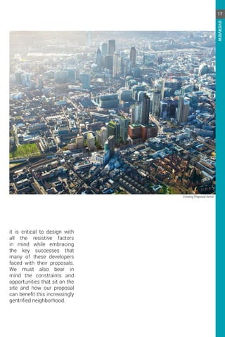 Existing Proposal Aerial
it is critical to design with
all the resistive factors
in mind while embracing
the key successes that
many of these developers
faced with their proposals.
We must also bear in
mind the constraints and
opportunities that sit on the
site and how our proposal
can benefit this increasingly
gentrified neighborhood.
17
OVERVIEW
 