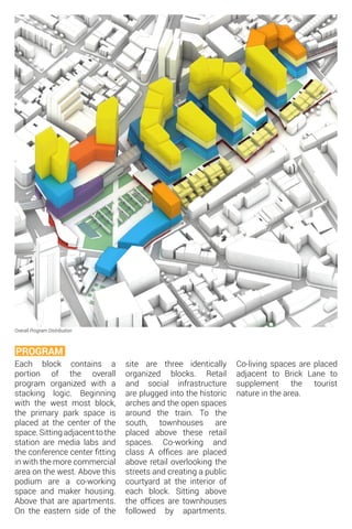 Overall Program Distribution
Each block contains a
portion of the overall
program organized with a
stacking logic. Beginning
with the west most block,
the primary park space is
placed at the center of the
space. Sitting adjacent to the
station are media labs and
the conference center fitting
in with the more commercial
area on the west. Above this
podium are a co-working
space and maker housing.
Above that are apartments.
On the eastern side of the
PROGRAM
site are three identically
organized blocks. Retail
and social infrastructure
are plugged into the historic
arches and the open spaces
around the train. To the
south, townhouses are
placed above these retail
spaces. Co-working and
class A offices are placed
above retail overlooking the
streets and creating a public
courtyard at the interior of
each block. Sitting above
the offices are townhouses
followed by apartments.
Co-living spaces are placed
adjacent to Brick Lane to
supplement the tourist
nature in the area.
 