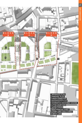 B L O C K
B
B L O C K
C
B L O C K
D
6
7 UPPER PODIUM
8 BRAITHEWATHE STREET
9 CYGNET-GREY EAGLE STREET
10 BRICK LANE
6 LIFTED COURTYARD
4 BISHOPSGATE PLAZA
5 SHOREDITCH HIGHSTREET STATION
3 URBAN CONNECTOR
2 PRINCIPAL PLAZA
1 BROADGATE PLAZA
7
9 10
27
IMPLEMENTATION
 