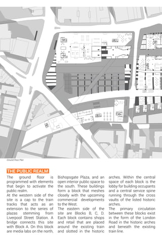 Ground Floor Plan
The ground floor is
programmed with elements
that begin to activate the
public realm.
At the western side of the
site is a cap to the train
tracks that acts as an
extension to the series of
plazas stemming from
Liverpool Street Station. A
bridge connects this site
with Block A. On this block
are media labs on the north,
THE PUBLIC REALM
Bishopsgate Plaza, and an
open interior public space to
the south. These buildings
form a block that meshes
closely with the upcoming
commercial developments
to the West.
The eastern side of the
site are Blocks B, C, D.
Each block contains shops
and retail that are placed
around the existing train
and slotted in the historic
arches. Within the central
space of each block is the
lobby for building occupants
and a central service spine
running through the cross
vaults of the listed historic
arches.
The primary circulation
between these blocks exist
in the form of the London
Road in the historic arches
and beneath the existing
train line.
 