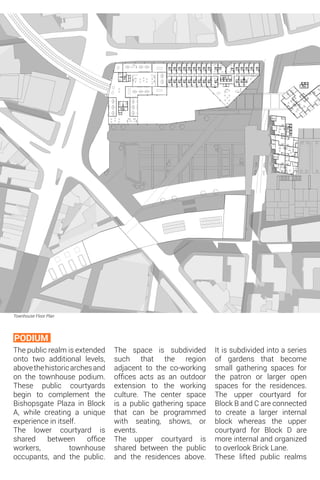 Townhouse Floor Plan
The public realm is extended
onto two additional levels,
abovethehistoricarchesand
on the townhouse podium.
These public courtyards
begin to complement the
Bishopsgate Plaza in Block
A, while creating a unique
experience in itself.
The lower courtyard is
shared between office
workers, townhouse
occupants, and the public.
PODIUM
The space is subdivided
such that the region
adjacent to the co-working
offices acts as an outdoor
extension to the working
culture. The center space
is a public gathering space
that can be programmed
with seating, shows, or
events.
The upper courtyard is
shared between the public
and the residences above.
It is subdivided into a series
of gardens that become
small gathering spaces for
the patron or larger open
spaces for the residences.
The upper courtyard for
Block B and C are connected
to create a larger internal
block whereas the upper
courtyard for Block D are
more internal and organized
to overlook Brick Lane.
These lifted public realms
 