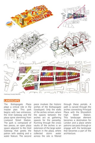 The Bishopsgate Plaza
plays a critical role in the
master plan. This park
begins with two entrances,
the Oriel Gateway and the
plaza spine stemming from
Liverpool Street Station.
The park is composed of
two pieces, an open plaza
space adjacent to the Oriel
Gateway that greets the
patron with seating and a
water feature. The second
Preliminary Concept Sketches
LANDSCAPE
piece involves the historic
arches of the Bishopsgate
Goodsyard. Only the walls
of the arches remain, where
the spaces between the
arches act as gathering
spaces for the passerby.
Running through the cross
vaults of the arches is an
extension of the large water
feature in the plaza, where
collected storm water
across the site is filtered
through these portals. A
path is carved through the
arches connecting Principal
Place with the Shoreditch
High Street Station.
This landscape element
becomes a destination for
London and a place where
patrons can pass through or
engage with the landscape
that becomes a part of the
architecture.
 