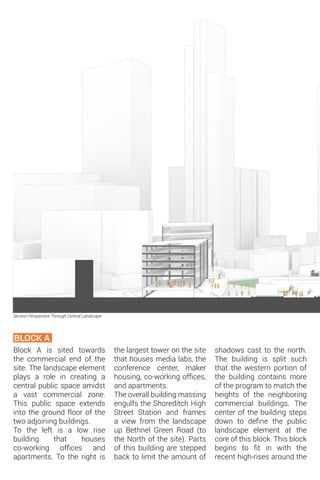 Block A is sited towards
the commercial end of the
site. The landscape element
plays a role in creating a
central public space amidst
a vast commercial zone.
This public space extends
into the ground floor of the
two adjoining buildings.
To the left is a low rise
building that houses
co-working offices and
apartments. To the right is
BLOCK A
Section Perspective Through Central Landscape
the largest tower on the site
that houses media labs, the
conference center, maker
housing, co-working offices,
and apartments.
The overall building massing
engulfs the Shoreditch High
Street Station and frames
a view from the landscape
up Bethnel Green Road (to
the North of the site). Parts
of this building are stepped
back to limit the amount of
shadows cast to the north.
The building is split such
that the western portion of
the building contains more
of the program to match the
heights of the neighboring
commercial buildings. The
center of the building steps
down to define the public
landscape element at the
core of this block. This block
begins to fit in with the
recent high-rises around the
 
