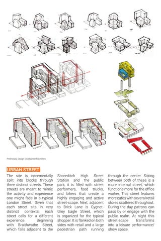 The site is incrementally
split into blocks through
three distinct streets. These
streets are meant to mimic
the activity and experience
one might face in a typical
London Street. Given that
each street sits in very
distinct contexts, each
street calls for a different
experience. Beginning
with Braithwathe Street,
which falls adjacent to the
URBAN STREET
Preliminary Design Development Sketches
Shoreditch High Street
Station and the public
park, it is filled with street
performers, food trucks,
and bikers that create a
highly engaging and active
street-scape. Next, adjacent
to Brick Lane is Cygnet-
Grey Eagle Street, which
is organized for the typical
shopper. It is flanked on both
sides with retail and a large
pedestrian path running
through the center. Sitting
between both of these is a
more internal street, which
functions more for the office
worker. This street features
morecafeswithseveralretail
stores scattered throughout.
During the day patrons can
pass by or engage with the
public realm. At night this
street-scape transforms
into a leisure performance/
show space.
 