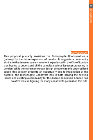 This proposal primarily envisions the Bishopsgate Goodsyard as a
gateway for the future expansion of London. It suggests a community
similar to the dense urban environment experienced in the City of London
that begins to understand all the complex societal issues progressing in
London. While there are many urban design solutions to this underutilized
space, this solution presents an opportunity and re-imagination of the
potential the Bishopsgate Goodsyard has in both solving the existing
issues and creating a community for the diverse population London has
to offer while mitigating the many constraints present on this site.
CONCLUSION
55
IMPLEMENTATION
 