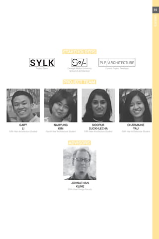 SYLK
PROJECT TEAM
STAKEHOLDERS
ADVISORS
GARY
LI
JOHNATHAN
KLINE
Fifth Year Architecture Student
Project Team Carnegie Mellon University
School of Architecture
Current Project Developer
SOA Urban Design Faculty
Fifth Year Architecture Student Fifth Year Architecture StudentFourth Year Architecture Student
CHARMAINE
YAU
NAHYUNG
KIM
NOOPUR
SUCKHLECHA
59
CREDITS
 