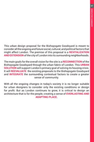 This urban design proposal for the Bishopsgate Goodsyard is meant to
consideralltheongoingandfuturesocial,cultural,andpoliticalfactorsthat
might affect London. The premise of this proposal is a REVITALIZATION
AND EXTENSION of the city of London into its surrounding neighborhoods.
The main goals for the overall vision for the site is a RECONNECTION of the
Bishopsgate Goodsyard through the urban fabric of London. This URBAN
SOLUTION will support London’s primary goal of solving its housing crisis.
It will REEVALUATE the existing proposals to the Bishopsgate Goodsyard
and INTEGRATE the surrounding contextual factors to create a greater
sense of community.
With all the ongoing changes in today’s society it is no longer suitable
for urban designers to consider only the existing conditions or design
for profit. But as London continues to grow, it is critical to design an
architecture that is for the people, creating a sense of EVERLASTING AND
ADAPTING PLACE.
07
EXECUTIVESUMMARY
 