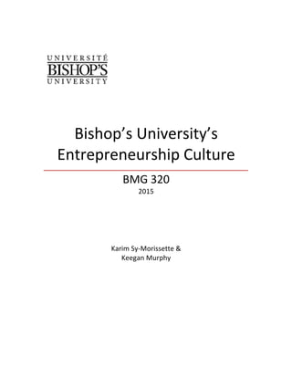   	
  
	
  
	
  
Bishop’s	
  University’s	
  
Entrepreneurship	
  Culture	
  
	
  
BMG	
  320	
  
2015	
  
	
  
	
  
	
  
	
  
	
  
	
  
	
  
Karim	
  Sy-­‐Morissette	
  &	
  
Keegan	
  Murphy	
  
	
  
	
  
	
  
	
  
	
  
	
  
	
  
	
  
	
  
	
  
	
  
	
  
 