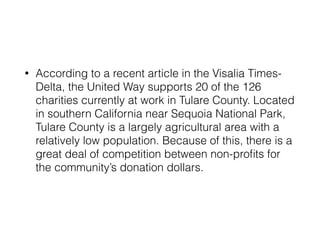 • According to a recent article in the Visalia Times- 
Delta, the United Way supports 20 of the 126 
charities currently at work in Tulare County. Located 
in southern California near Sequoia National Park, 
Tulare County is a largely agricultural area with a 
relatively low population. Because of this, there is a 
great deal of competition between non-profits for 
the community’s donation dollars. 
 