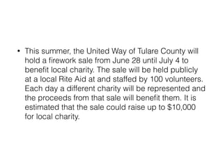 • This summer, the United Way of Tulare County will 
hold a firework sale from June 28 until July 4 to 
benefit local charity. The sale will be held publicly 
at a local Rite Aid at and staffed by 100 volunteers. 
Each day a different charity will be represented and 
the proceeds from that sale will benefit them. It is 
estimated that the sale could raise up to $10,000 
for local charity. 
 