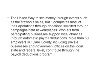 • The United Way raises money through events such 
as the fireworks sales, but it completes most of 
their operations through donations solicited through 
campaigns held at workplaces. Workers from 
participating businesses support local charities 
through automatic payroll deductions. More than 50 
employers in Tulare County, including private 
businesses and government offices on the local, 
state and federal level, contribute through the 
payroll deductions program. 
 