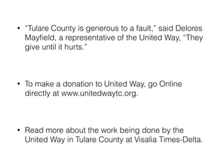 • “Tulare County is generous to a fault,” said Delores 
Mayfield, a representative of the United Way, “They 
give until it hurts.” 
! 
• To make a donation to United Way, go Online 
directly at www.unitedwaytc.org. 
! 
• Read more about the work being done by the 
United Way in Tulare County at Visalia Times-Delta. 
