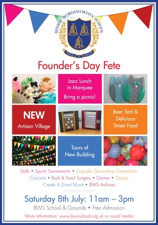 Founder’s Day Fete
Stalls • Sports Tournaments • Cupcake Decorating Competition
Concerts • Rock & Fossil Surgery • Games • Quizes
Create A Giant Mural • BWS Archives
Saturday 8th July: 11am – 3pm
BWS School & Grounds • Free Admission
More Information: www.bws-school.org.uk or social media
BISHOP
W
ORDSWORTH’S
SCHOOL
VERITAS CARITATE
IN
Jazz Lunch
in Marquee
Bring a picnic!
NEW
Artisan Village
Beer Tent &
Delicious
Street Food
Tours of
New Building
 