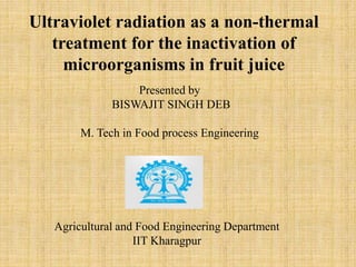 Presented by
BISWAJIT SINGH DEB
M. Tech in Food process Engineering
Agricultural and Food Engineering Department
IIT Kharagpur
Ultraviolet radiation as a non-thermal
treatment for the inactivation of
microorganisms in fruit juice
 