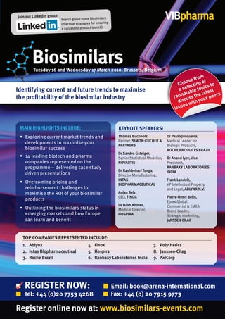 Join our LinkedIn group
                          Search group name Biosimilars                                       VIBpharma
                          (Practical strategies for ensuring
                          a successful product launch)




        Biosimilars
        tuesday 16 and Wednesday 17 March 2010, Brussels, Belgium
                                                                                                            from
                                                                                                        ose on of
                                                                                                    Cho ecti         to
Identifying current and future trends to maximise                                                   a sel e topics t
                                                                                                          bl       es
                                                                                                     ndta s the lat peers
                                                                                                  rou us
the profitability of the biosimilar industry                                                                      r
                                                                                                    disc with you
                                                                                                      es
                                                                                                  issu



 MAIN HIGHLIGHtS INCLuDE:                                      kEyNOtE SPEAkErS:
 • Exploring current market trends and                         thomas Buchholz                Dr Paulo Junqueira,
                                                               Partner, SIMON-kuCHEr &        Medical Leader for
   developments to maximise your
                                                               PArtNErS                       Biologic Products,
   biosimilar success                                                                         rOCHE PrODuCtS BrAzIL
                                                               Dr Sandro Gsteiger,
 • 14 leading biotech and pharma                               Senior Statistical Modeller,   Dr Anand Iyer, Vice
   companies represented on the                                NOVArtIS                       President,
   programme – delivering case study                                                          rANBAxy LABOrAtOrIES
                                                               Dr rashbehari tunga,           INDIA
   driven presentations                                        Director Manufacturing,
                                                               INtAS                          Frank Landolt,
 • Overcoming pricing and                                      BIOPHArMACEutICAL              VP Intellectual Property
   reimbursement challenges to                                                                and Legal, ABLyNx N.V.
   maximise the ROI of your biosimilar                         Anjan Selz,
                                                               CEO, FINOx                     Pierre-Henri Belin,
   products                                                                                   Eprex Global
                                                               Dr Islah Ahmed,                Commercial & EMEA
 • Outlining the biosimilars status in                         Medical Director,              Brand Leader,
   emerging markets and how Europe                             HOSPIrA                        Strategic marketing,
   can learn and beneﬁt                                                                       JANSSEN-CILAG



  tOP COMPANIES rEPrESENtED INCLuDE:
  1. Ablynx                                  4. Finox                                7. Polytherics
  2. Intas Biopharmaceutical                 5. Hospira                              8. Janssen-Cilag
  3. roche Brazil                            6. ranbaxy Laboratories India           9. AxiCorp




   rEGIStEr NOW:                                        ■ Email: book@arena-international.com
■ tel: +44 (0)20 7753 4268                              ■ Fax: +44 (0) 20 7915 9773

register online now at: www.biosimilars-events.com
 