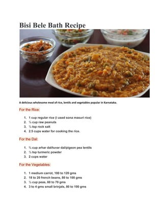Bisi Bele Bath Recipe
A delicious wholesome meal of rice, lentils and vegetables popular in Karnataka.
For the Rice:
1. 1 cup regular rice (i used sona masuri rice)
2. ¼ cup raw peanuts
3. ¼ tsp rock salt
4. 2.5 cups water for cooking the rice.
For the Dal:
1. ¾ cup arhar dal/tuvar dal/pigeon pea lentils
2. ½ tsp turmeric powder
3. 2 cups water
For the Vegetables:
1. 1 medium carrot, 100 to 120 gms
2. 18 to 20 french beans, 80 to 100 gms
3. ½ cup peas, 60 to 70 gms
4. 3 to 4 gms small brinjals, 80 to 100 gms
 