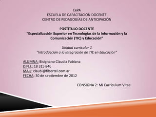CePA
             ESCUELA DE CAPACITACIÓN DOCENTE
           CENTRO DE PEDAGOGÍAS DE ANTICIPACIÓN

                      POSTÍTULO DOCENTE
  “Especialización Superior en Tecnologías de la Información y la
                 Comunicación (TIC) y Educación”

                        Unidad curricular 1
        "Introducción a la integración de TIC en Educación”

ALUMNA: Bisignano Claudia Fabiana
D.N.I.: 18 315 846
MAIL: claubi@fibertel.com.ar
FECHA: 30 de septiembre de 2012

                                 CONSIGNA 2: Mi Curriculum Vitae
 