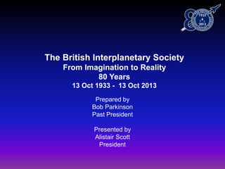 The British Interplanetary Society
From Imagination to Reality
80 Years
13 Oct 1933 - 13 Oct 2013
Prepared by
Bob Parkinson
Past President
Presented by
Alistair Scott
President
 