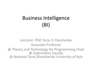 Business Intelligence 
(BI) 
Lecturer: PhD Taras V. Panchenko 
Associate Professor 
@ Theory and Technology for Programming Chair 
@ Cybernetics Faculty 
@ National Taras Shevchenko University of Kyiv 
 