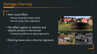 Copyright © 2023 Bohemia Interactive Simulations | All other trademarks or copyrights are the property of their respective owners. All Rights Reserved.
Use or disclosure of the data contained on this sheet is subject to the restriction on the title page of this document.
Damage Charring
15
• New visual effect:
• Shows projectile impact point
• Scorch marks from explosions
• The effect applies to vehicles and
objects present in the terrain
• Correctly conforms to object geometry
• Charring leaves also a thermal signature
 