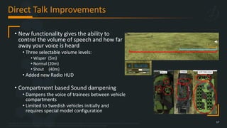 Copyright © 2023 Bohemia Interactive Simulations | All other trademarks or copyrights are the property of their respective owners. All Rights Reserved.
Use or disclosure of the data contained on this sheet is subject to the restriction on the title page of this document.
Direct Talk Improvements
17
• New functionality gives the ability to
control the volume of speech and how far
away your voice is heard
• Three selectable volume levels:
• Wisper (5m)
• Normal (20m)
• Shout (40m)
• Added new Radio HUD
• Compartment based Sound dampening
• Dampens the voice of trainees between vehicle
compartments
• Limited to Swedish vehicles initially and
requires special model configuration
 