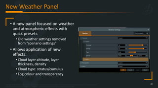 Copyright © 2023 Bohemia Interactive Simulations | All other trademarks or copyrights are the property of their respective owners. All Rights Reserved.
Use or disclosure of the data contained on this sheet is subject to the restriction on the title page of this document.
New Weather Panel
20
• A new panel focused on weather
and atmospheric effects with
quick presets
• Old weather settings removed
from “scenario settings”
• Allows application of new
effects:
• Cloud layer altitude, layer
thickness, density
• Cloud type: stratus/cumulus
• Fog colour and transparency
 