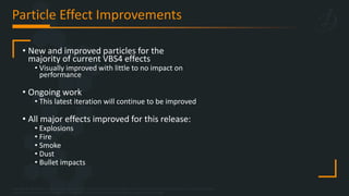 Copyright © 2023 Bohemia Interactive Simulations | All other trademarks or copyrights are the property of their respective owners. All Rights Reserved.
Use or disclosure of the data contained on this sheet is subject to the restriction on the title page of this document.
Particle Effect Improvements
• New and improved particles for the
majority of current VBS4 effects
• Visually improved with little to no impact on
performance
• Ongoing work
• This latest iteration will continue to be improved
• All major effects improved for this release:
• Explosions
• Fire
• Smoke
• Dust
• Bullet impacts
 