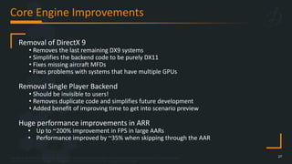 Copyright © 2023 Bohemia Interactive Simulations | All other trademarks or copyrights are the property of their respective owners. All Rights Reserved.
Use or disclosure of the data contained on this sheet is subject to the restriction on the title page of this document.
Core Engine Improvements
27
Removal of DirectX 9
• Removes the last remaining DX9 systems
• Simplifies the backend code to be purely DX11
• Fixes missing aircraft MFDs
• Fixes problems with systems that have multiple GPUs
Removal Single Player Backend
• Should be invisible to users!
• Removes duplicate code and simplifies future development
• Added benefit of improving time to get into scenario preview
Huge performance improvements in ARR
• Up to ~200% improvement in FPS in large AARs
• Performance improved by ~35% when skipping through the AAR
 