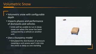 Copyright © 2023 Bohemia Interactive Simulations | All other trademarks or copyrights are the property of their respective owners. All Rights Reserved.
Use or disclosure of the data contained on this sheet is subject to the restriction on the title page of this document.
Volumetric Snow
• Volumetric snow with configurable
depth
• Impacts physics and performance
of dismounts and vehicles
• Units will be unable to run in deep
snow can when the snow has been
compacted by a vehicle or another
unit
• Uses a buoyancy model
• Simulated the distribution of pressure
meaning a unit prone won’t sink into
the snow as deep as one standing
 