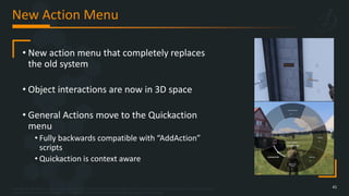 Copyright © 2023 Bohemia Interactive Simulations | All other trademarks or copyrights are the property of their respective owners. All Rights Reserved.
Use or disclosure of the data contained on this sheet is subject to the restriction on the title page of this document.
New Action Menu
41
• New action menu that completely replaces
the old system
• Object interactions are now in 3D space
• General Actions move to the Quickaction
menu
• Fully backwards compatible with “AddAction”
scripts
• Quickaction is context aware
 