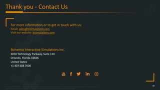 Copyright © 2023 Bohemia Interactive Simulations | All other trademarks or copyrights are the property of their respective owners. All Rights Reserved.
Use or disclosure of the data contained on this sheet is subject to the restriction on the title page of this document.
Thank you - Contact Us
49
Bohemia Interactive Simulations Inc.
3050 Technology Parkway, Suite 110
Orlando, Florida 32826
United States
+1 407 608 7000
For more information or to get in touch with us:
Email: sales@bisimulations.com
Visit our website: bisimulations.com
 