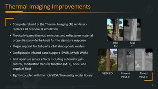 Copyright © 2023 Bohemia Interactive Simulations | All other trademarks or copyrights are the property of their respective owners. All Rights Reserved.
Use or disclosure of the data contained on this sheet is subject to the restriction on the title page of this document.
Thermal Imaging Improvements
5
• Complete rebuild of the Thermal Imaging (TI) renderer -
replaces all previous TI simulation
• Physically based thermal, emissive, and reflectance material
properties provide the basis for the signature response
• Plugin support for 3rd-party V&V atmospheric models
• Configurable infrared band support (SWIR, MWIR, LWIR)
• Post aperture sensor effects including automatic gain
control, modulation transfer function (MTF), noise, and
depth of field
• Tightly coupled with the rich VBS4/Blue entity model library
Real
EO
Real
TI
VBS4 EO Current
VBS4 TI
Tuned
VBS4 TI
 