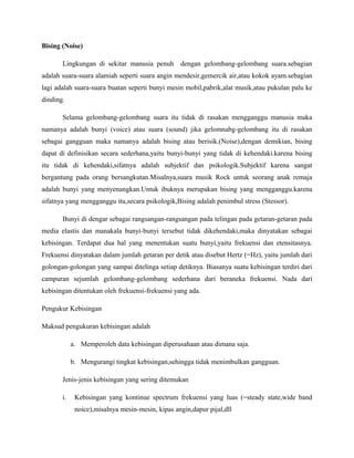 Bising (Noise)

       Lingkungan di sekitar manusia penuh dengan gelombang-gelombang suara.sebagian
adalah suara-suara alamiah seperti suara angin mendesir,gemercik air,atau kokok ayam.sebagian
lagi adalah suara-suara buatan seperti bunyi mesin mobil,pabrik,alat musik,atau pukulan palu ke
dinding.

       Selama gelombang-gelombang suara itu tidak di rasakan mengganggu manusia maka
namanya adalah bunyi (voice) atau suara (sound) jika gelomnabg-gelombang itu di rasakan
sebagai gangguan maka namanya adalah bising atau berisik.(Noise),dengan demikian, bising
dapat di definisikan secara sederhana,yaitu bunyi-bunyi yang tidak di kehendaki.karena bising
itu tidak di kehendaki,sifatnya adalah subjektif dan psikologik.Subjektif karena sangat
bergantung pada orang bersangkutan.Misalnya,suara musik Rock untuk seorang anak remaja
adalah bunyi yang menyenangkan.Untuk ibuknya merupakan bising yang mengganggu.karena
sifatnya yang mengganggu itu,secara psikologik,Bising adalah penimbul stress (Stessor).

       Bunyi di dengar sebagai rangsangan-rangsangan pada telingan pada getaran-getaran pada
media elastis dan manakala bunyi-bunyi tersebut tidak dikehendaki,maka dinyatakan sebagai
kebisingan. Terdapat dua hal yang menentukan suatu bunyi,yaitu frekuensi dan etensitasnya.
Frekuensi dinyatakan dalam jumlah getaran per detik atau disebut Hertz (=Hz), yaitu jumlah dari
golongan-golongan yang sampai ditelinga setiap detiknya. Biasanya suatu kebisingan terdiri dari
campuran sejumlah gelombang-gelombang sederhana dari beraneka frekuensi. Nada dari
kebisingan ditentukan oleh frekuensi-frekuensi yang ada.

Pengukur Kebisingan

Maksud pengukuran kebisingan adalah

            a. Memperoleh data kebisingan diperusahaan atau dimana saja.

            b. Mengurangi tingkat kebisingan,sehingga tidak menimbulkan gangguan.

       Jenis-jenis kebisingan yang sering ditemukan

       i.    Kebisingan yang kontinue spectrum frekuensi yang luas (=steady state,wide band
             noice),misalnya mesin-mesin, kipas angin,dapur pijal,dll
 