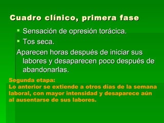 Cuadro clínico, primera fase
   Sensación de opresión torácica.
   Tos seca.
  Aparecen horas después de iniciar sus
    labores y desaparecen poco después de
    abandonarlas.
Segunda etapa:
Lo anterior se extiende a otros días de la semana
laboral, con mayor intensidad y desaparece aún
al ausentarse de sus labores.
 