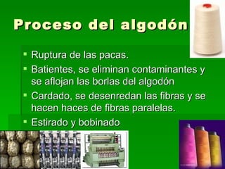 Proceso del algodón

  Ruptura de las pacas.
  Batientes, se eliminan contaminantes y
   se aflojan las borlas del algodón
  Cardado, se desenredan las fibras y se
   hacen haces de fibras paralelas.
  Estirado y bobinado
 
