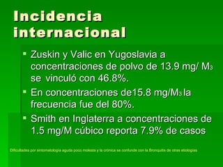 Incidencia
 internacional
        Zuskin y Valic en Yugoslavia a
         concentraciones de polvo de 13.9 mg/ M3
         se vinculó con 46.8%.
        En concentraciones de15.8 mg/M3 la
         frecuencia fue del 80%.
        Smith en Inglaterra a concentraciones de
         1.5 mg/M cúbico reporta 7.9% de casos
Dificultades por sintomatología aguda poco molesta y la crónica se confunde con la Bronquitis de otras etiologías
 