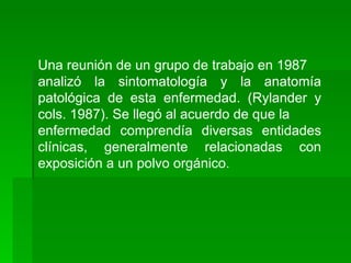 Una reunión de un grupo de trabajo en 1987
analizó la sintomatología y la anatomía
patológica de esta enfermedad. (Rylander y
cols. 1987). Se llegó al acuerdo de que la
enfermedad comprendía diversas entidades
clínicas, generalmente relacionadas con
exposición a un polvo orgánico.
 