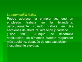 La neumonitis tóxica
Puede aparecer la primera vez que un
empleado      trabaja   en    la    hilandería,
particularmente cuando trabaja en las
secciones de abertura, aireación y cardado
(Trice    1940).    Aunque     se    desarrolla
habituación, los síntomas pueden reaparecer
más adelante, después de una exposición
inusualmente elevada.
 