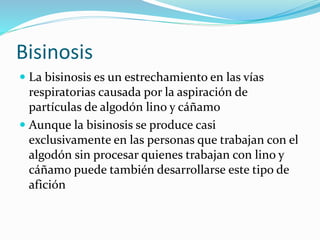 Bisinosis
La bisinosis es un estrechamiento en las vías
respiratorias causada por la aspiración de
partículas de algodón lino y cáñamo
Aunque la bisinosis se produce casi
exclusivamente en las personas que trabajan con el
algodón sin procesar quienes trabajan con lino y
cáñamo puede también desarrollarse este tipo de
afición